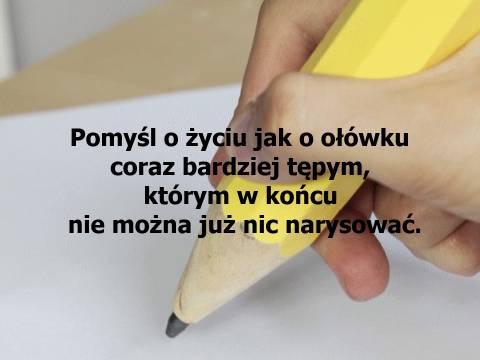 Pomyśl o życiu jak o ołówku coraz bardziej tępym, którym w końcu nie można już nic narysować.